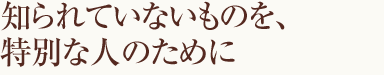 知られていないものを、特別な人のために